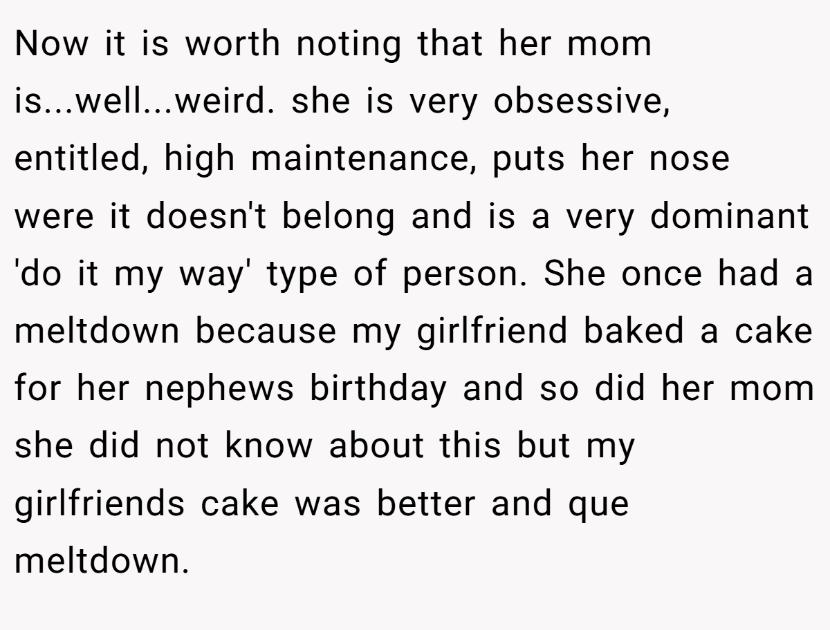 Now it is worth noting that her mom is...well...weird. she is very obsessive, entitled, high maintenance, puts her nose were it doesn't belong and is a very dominant 'do it my way' type of person. She once had a meltdown because my girlfriend baked a cake for her nephews birthday and so did her mom she did not know about this but my girlfriends cake was better and que meltdown.