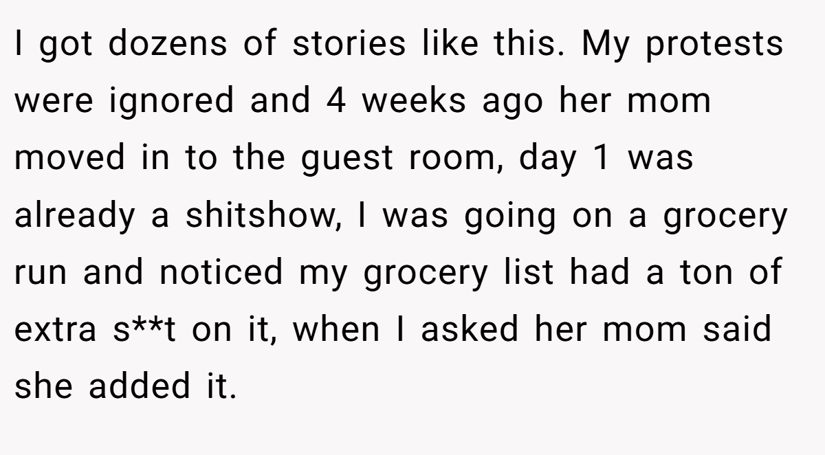 I got dozens of stories like this. My protests were ignored and 4 weeks ago her mom moved in to the guest room, day 1 was already a shitshow, I was going on a grocery run and noticed my grocery list had a ton of extra s**t on it, when I asked her mom said she added it.