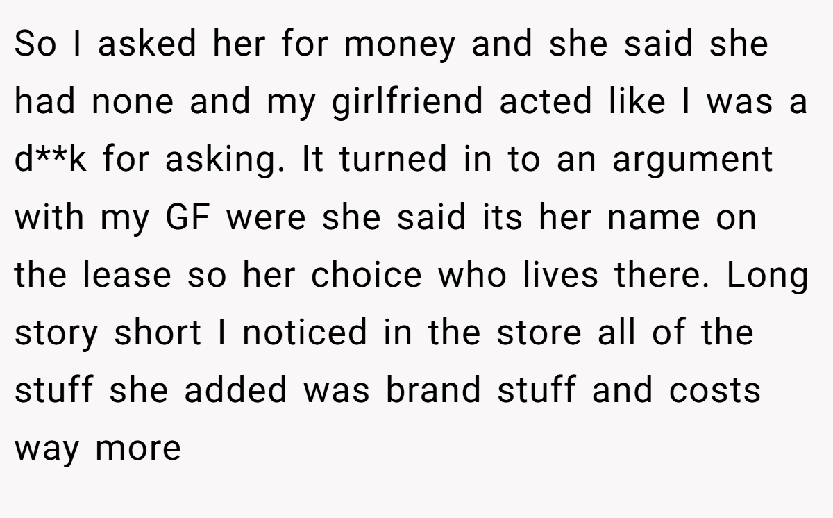 So I asked her for money and she said she had none and my girlfriend acted like I was a d**k for asking. It turned in to an argument with my GF were she said its her name on the lease so her choice who lives there. Long story short I noticed in the store all of the stuff she added was brand stuff and costs way more