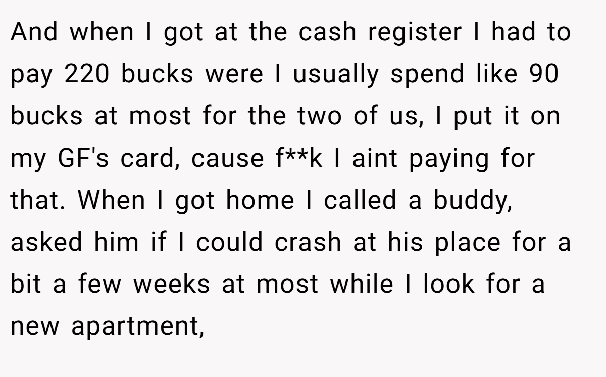 And when I got at the cash register I had to pay 220 bucks were I usually spend like 90 bucks at most for the two of us, I put it on my GF's card, cause f**k I aint paying for that. When I got home I called a buddy, asked him if I could crash at his place for a bit a few weeks at most while I look for a new apartment,