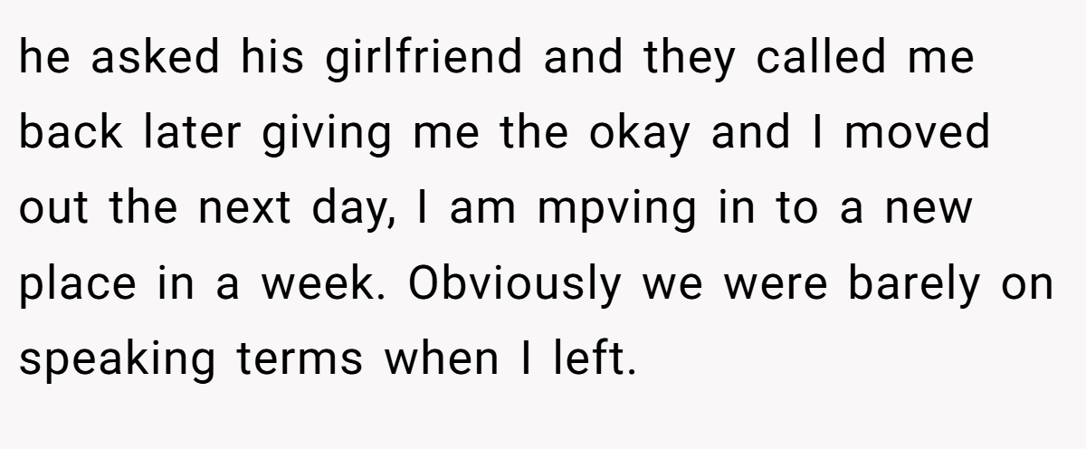 he asked his girlfriend and they called me back later giving me the okay and I moved out the next day, I am mpving in to a new place in a week. Obviously we were barely on speaking terms when I left.