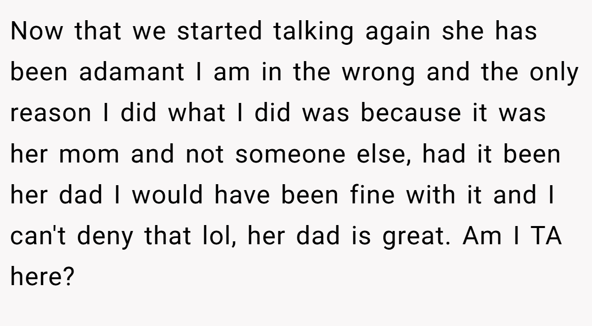 Now that we started talking again she has been adamant I am in the wrong and the only reason I did what I did was because it was her mom and not someone else, had it been her dad I would have been fine with it and I can't deny that lol, her dad is great. Am I TA here?