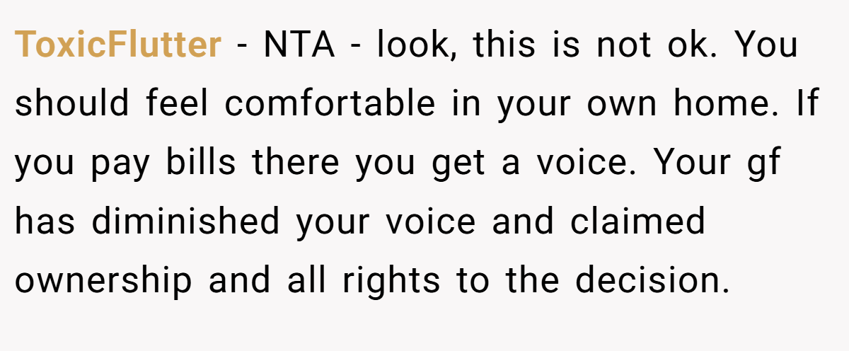 ToxicFlutter - NTA - look, this is not ok. You should feel comfortable in your own home. If you pay bills there you get a voice. Your gf has diminished your voice and claimed ownership and all rights to the decision.