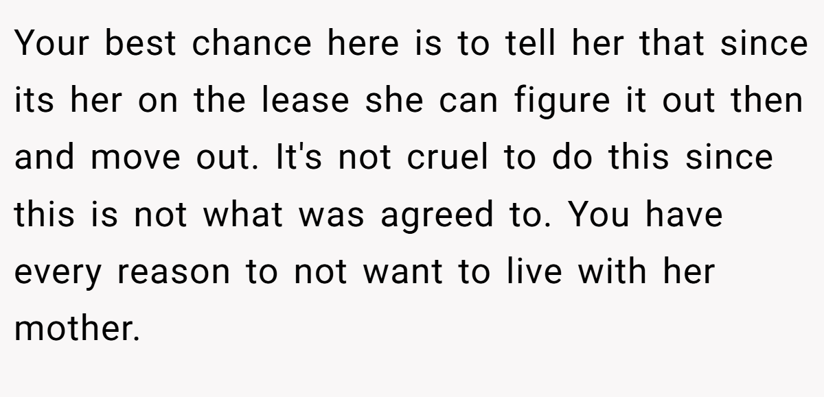 Your best chance here is to tell her that since its her on the lease she can figure it out then and move out. It's not cruel to do this since this is not what was agreed to. You have every reason to not want to live with her mother.