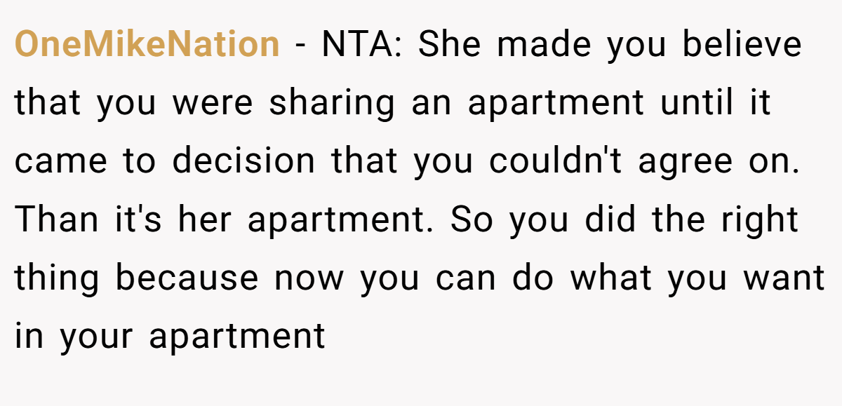 OneMikeNation - NTA: She made you believe that you were sharing an apartment until it came to decision that you couldn't agree on. Than it's her apartment. So you did the right thing because now you can do what you want in your apartment