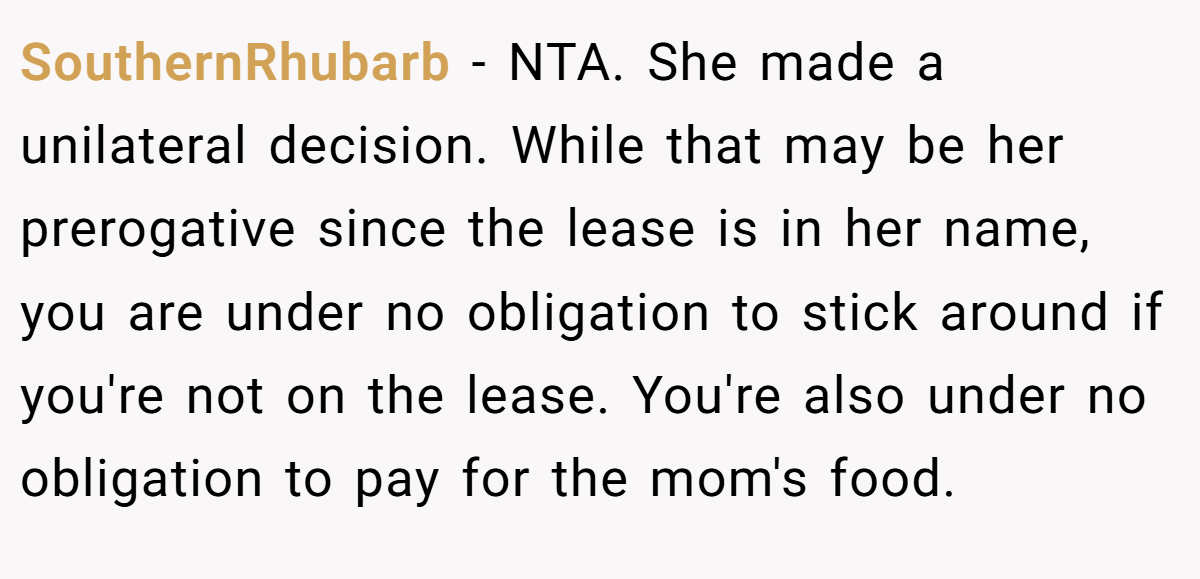 SouthernRhubarb - NTA. She made a unilateral decision. While that may be her prerogative since the lease is in her name, you are under no obligation to stick around if you're not on the lease. You're also under no obligation to pay for the mom's food.