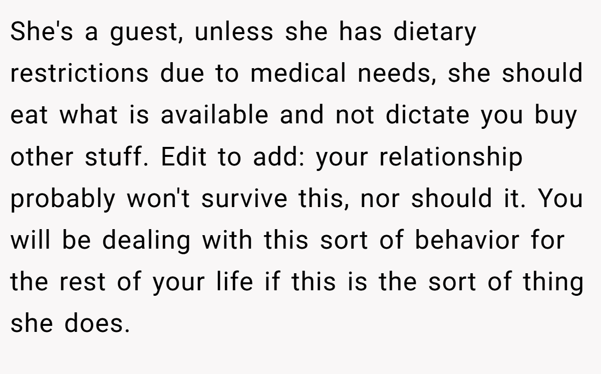 She's a guest, unless she has dietary restrictions due to medical needs, she should eat what is available and not dictate you buy other stuff. Edit to add: your relationship probably won't survive this, nor should it. You will be dealing with this sort of behavior for the rest of your life if this is the sort of thing she does.