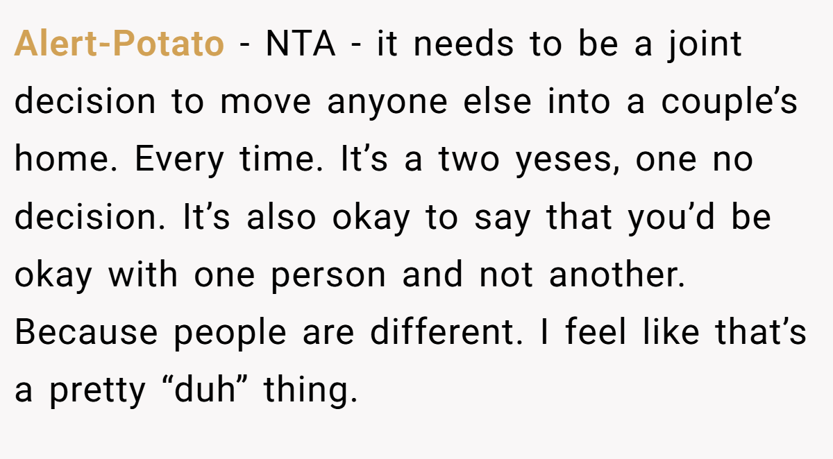 Alert-Potato - NTA - it needs to be a joint decision to move anyone else into a couple’s home. Every time. It’s a two yeses, one no decision. It’s also okay to say that you’d be okay with one person and not another. Because people are different. I feel like that’s a pretty “duh” thing.