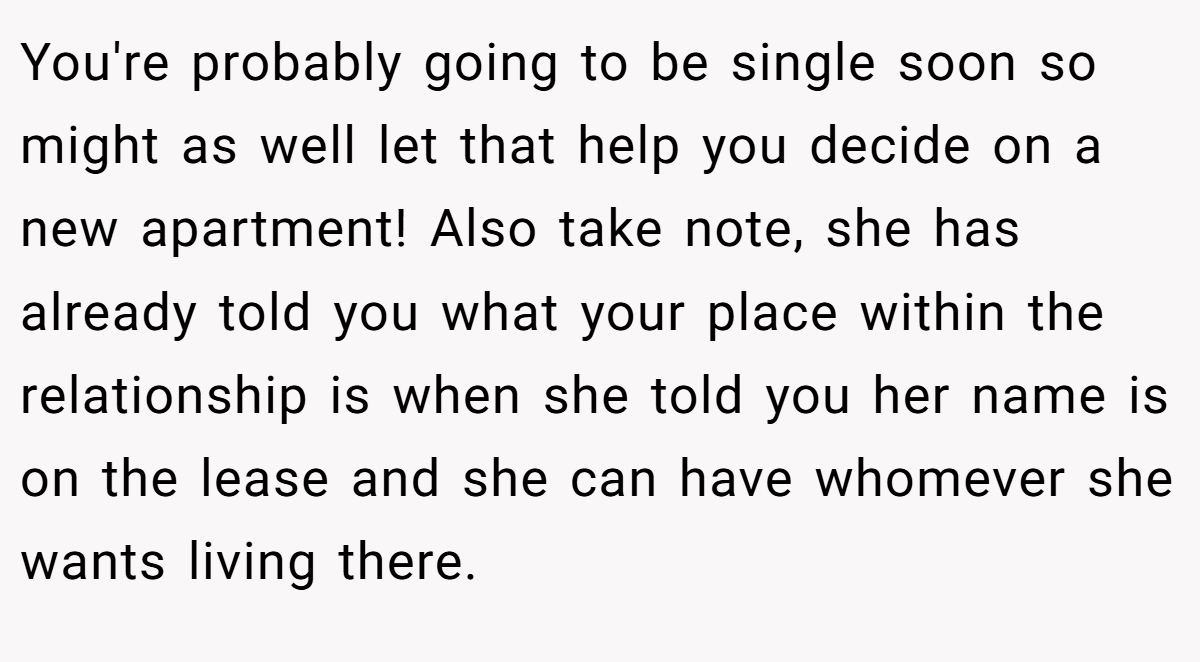 You're probably going to be single soon so might as well let that help you decide on a new apartment! Also take note, she has already told you what your place within the relationship is when she told you her name is on the lease and she can have whomever she wants living there.
