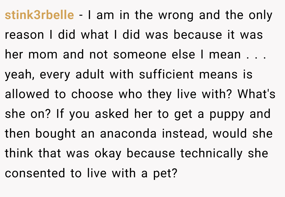 stink3rbelle - I am in the wrong and the only reason I did what I did was because it was her mom and not someone else I mean . . . yeah, every adult with sufficient means is allowed to choose who they live with? What's she on? If you asked her to get a puppy and then bought an anaconda instead, would she think that was okay because technically she consented to live with a pet?