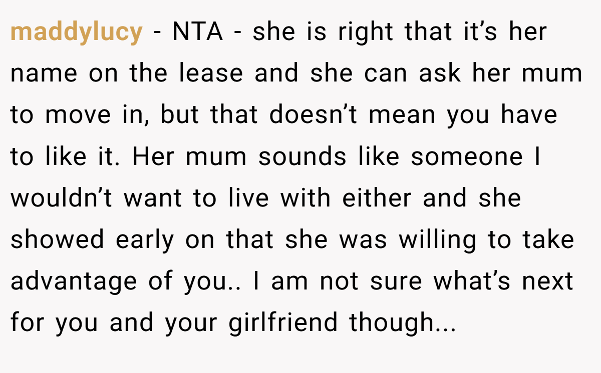 maddylucy - NTA - she is right that it’s her name on the lease and she can ask her mum to move in, but that doesn’t mean you have to like it. Her mum sounds like someone I wouldn’t want to live with either and she showed early on that she was willing to take advantage of you.. I am not sure what’s next for you and your girlfriend though...