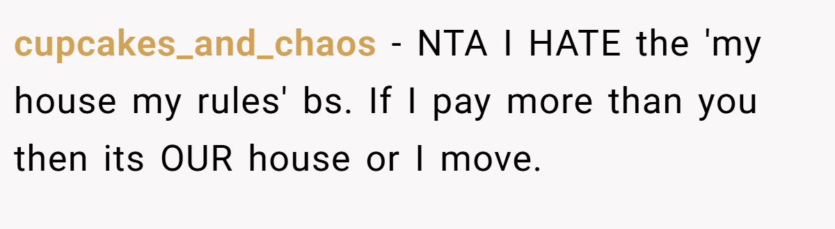 cupcakes_and_chaos - NTA I HATE the 'my house my rules' bs. If I pay more than you then its OUR house or I move.