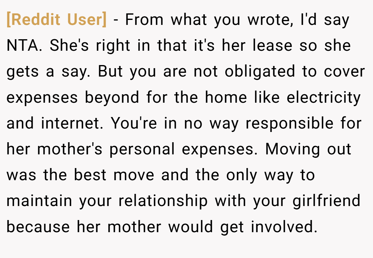 [Reddit User] - From what you wrote, I'd say NTA. She's right in that it's her lease so she gets a say. But you are not obligated to cover expenses beyond for the home like electricity and internet. You're in no way responsible for her mother's personal expenses. Moving out was the best move and the only way to maintain your relationship with your girlfriend because her mother would get involved.