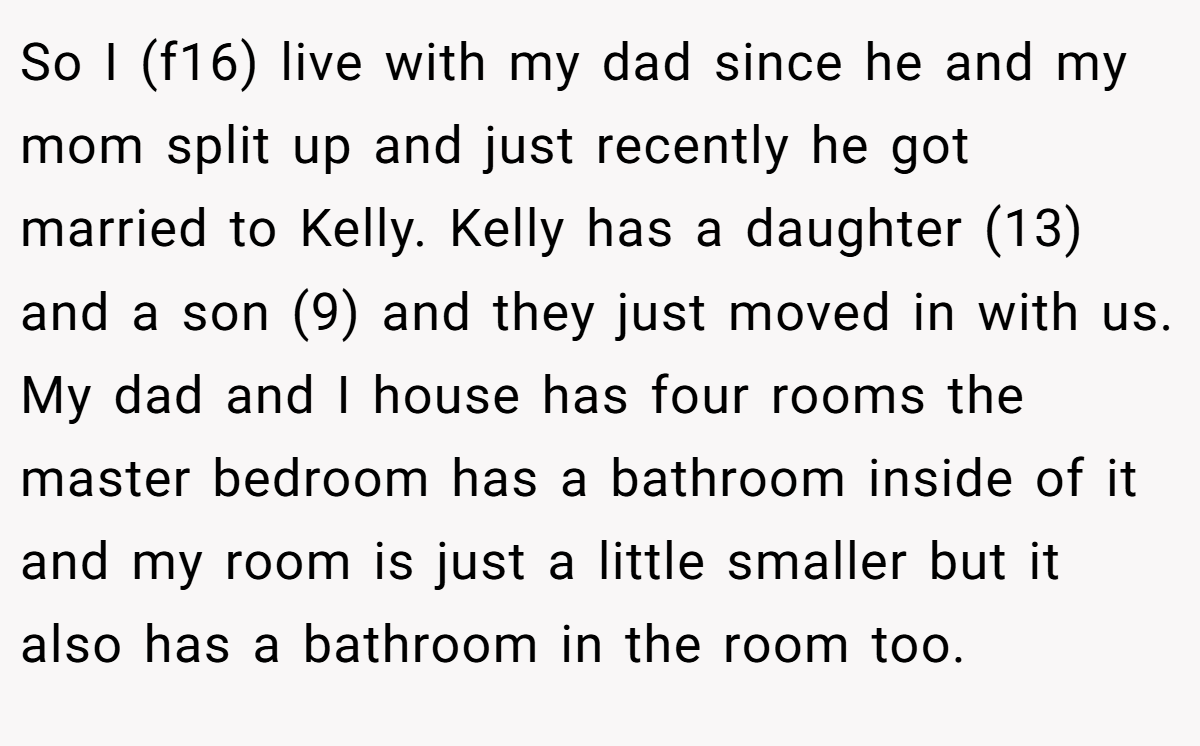 So I (f16) live with my dad since he and my mom split up and just recently he got married to Kelly. Kelly has a daughter (13) and a son (9) and they just moved in with us. My dad and I house has four rooms the master bedroom has a bathroom inside of it and my room is just a little smaller but it also has a bathroom in the room too.