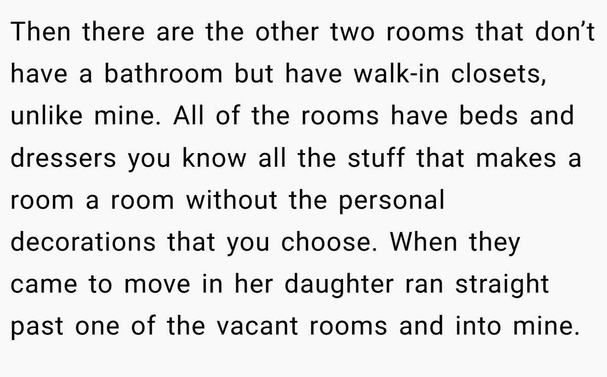 Then there are the other two rooms that don’t have a bathroom but have walk-in closets, unlike mine. All of the rooms have beds and dressers you know all the stuff that makes a room a room without the personal decorations that you choose. When they came to move in her daughter ran straight past one of the vacant rooms and into mine.