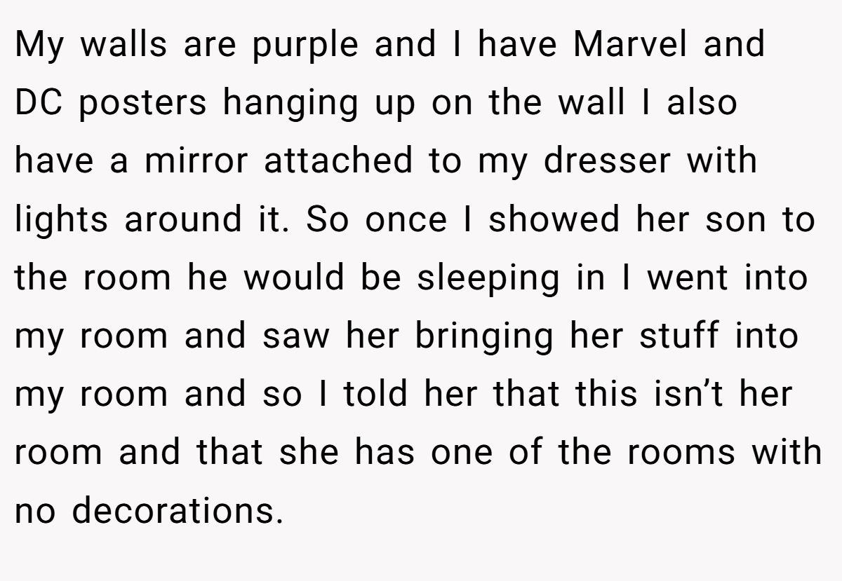 My walls are purple and I have Marvel and DC posters hanging up on the wall I also have a mirror attached to my dresser with lights around it. So once I showed her son to the room he would be sleeping in I went into my room and saw her bringing her stuff into my room and so I told her that this isn’t her room and that she has one of the rooms with no decorations.