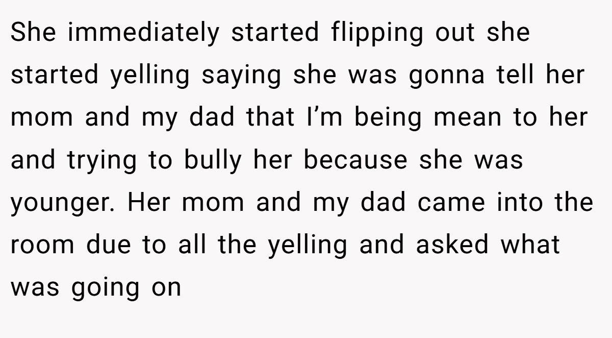 She immediately started flipping out she started yelling saying she was gonna tell her mom and my dad that I’m being mean to her and trying to bully her because she was younger. Her mom and my dad came into the room due to all the yelling and asked what was going on
