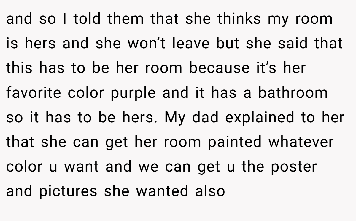 and so I told them that she thinks my room is hers and she won’t leave but she said that this has to be her room because it’s her favorite color purple and it has a bathroom so it has to be hers. My dad explained to her that she can get her room painted whatever color u want and we can get u the poster and pictures she wanted also