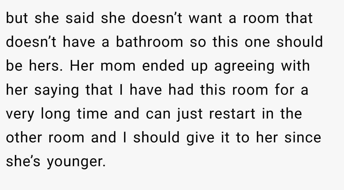 but she said she doesn’t want a room that doesn’t have a bathroom so this one should be hers. Her mom ended up agreeing with her saying that I have had this room for a very long time and can just restart in the other room and I should give it to her since she’s younger.