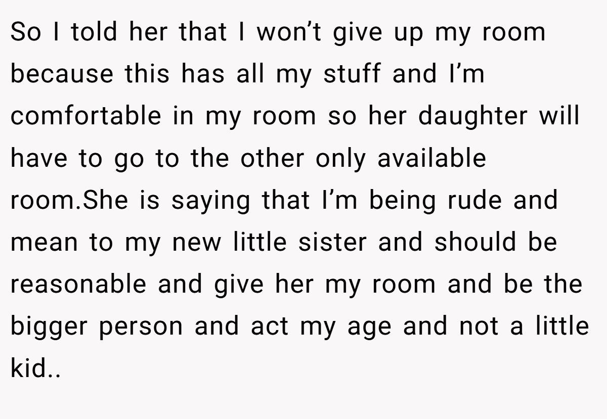 So I told her that I won’t give up my room because this has all my stuff and I’m comfortable in my room so her daughter will have to go to the other only available room.She is saying that I’m being rude and mean to my new little sister and should be reasonable and give her my room and be the bigger person and act my age and not a little kid..