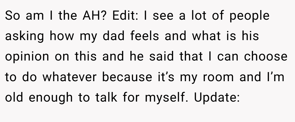So am I the AH? Edit: I see a lot of people asking how my dad feels and what is his opinion on this and he said that I can choose to do whatever because it’s my room and I’m old enough to talk for myself. Update: