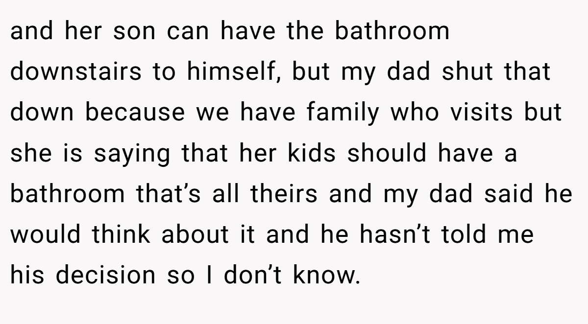 and her son can have the bathroom downstairs to himself, but my dad shut that down because we have family who visits but she is saying that her kids should have a bathroom that’s all theirs and my dad said he would think about it and he hasn’t told me his decision so I don’t know.