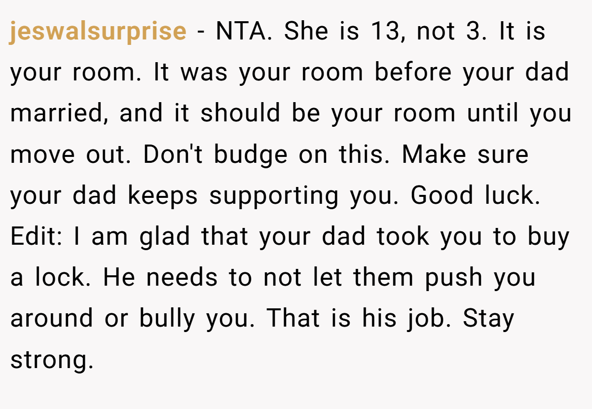 jeswalsurprise - NTA. She is 13, not 3. It is your room. It was your room before your dad married, and it should be your room until you move out. Don't budge on this. Make sure your dad keeps supporting you. Good luck. Edit: I am glad that your dad took you to buy a lock. He needs to not let them push you around or bully you. That is his job. Stay strong.