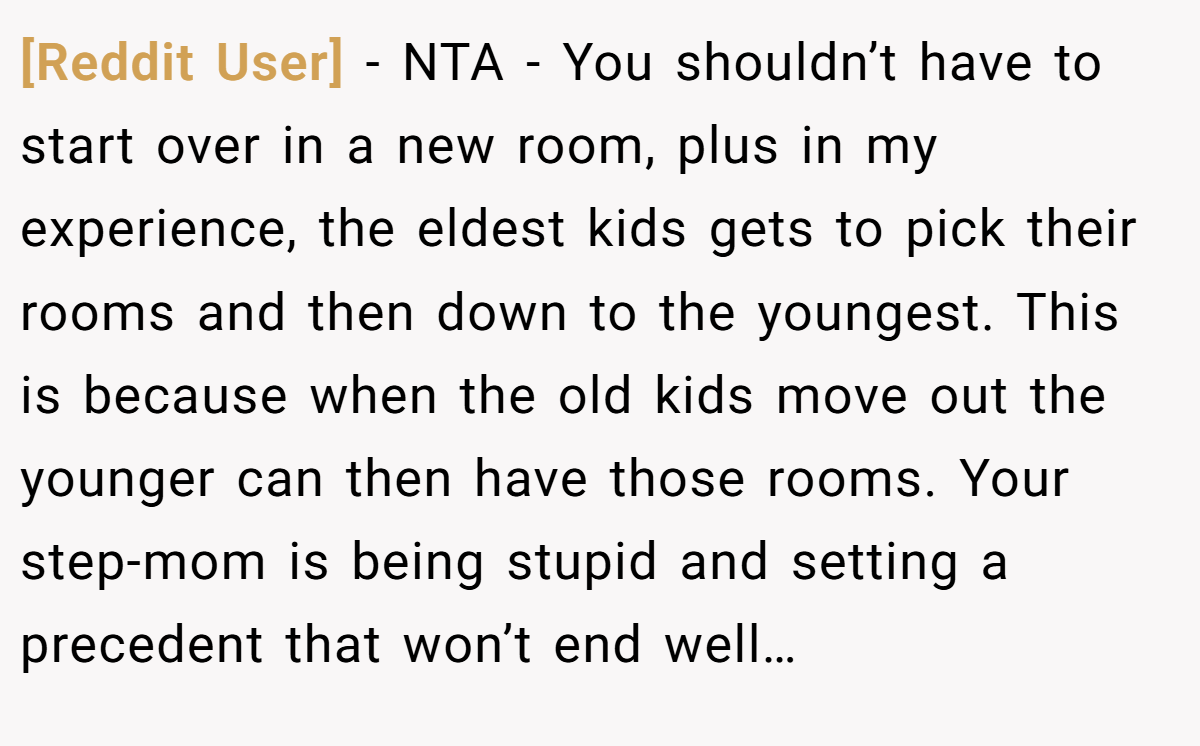 [Reddit User] - NTA - You shouldn’t have to start over in a new room, plus in my experience, the eldest kids gets to pick their rooms and then down to the youngest. This is because when the old kids move out the younger can then have those rooms. Your step-mom is being stupid and setting a precedent that won’t end well…