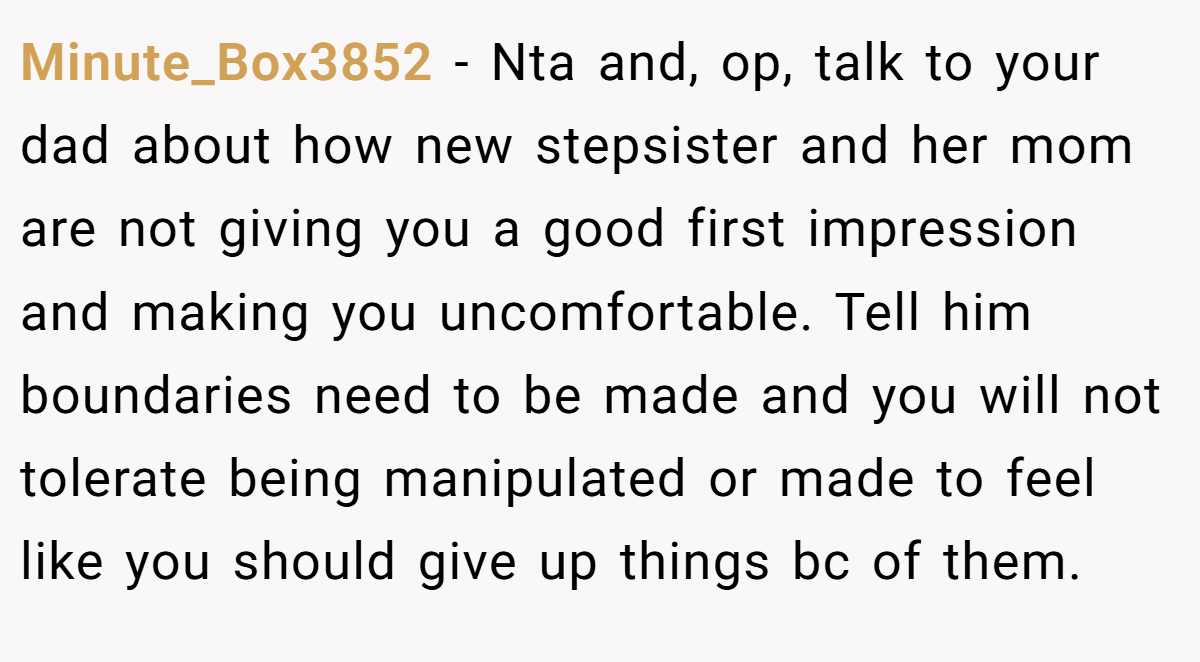Minute_Box3852 - Nta and, op, talk to your dad about how new stepsister and her mom are not giving you a good first impression and making you uncomfortable. Tell him boundaries need to be made and you will not tolerate being manipulated or made to feel like you should give up things bc of them.