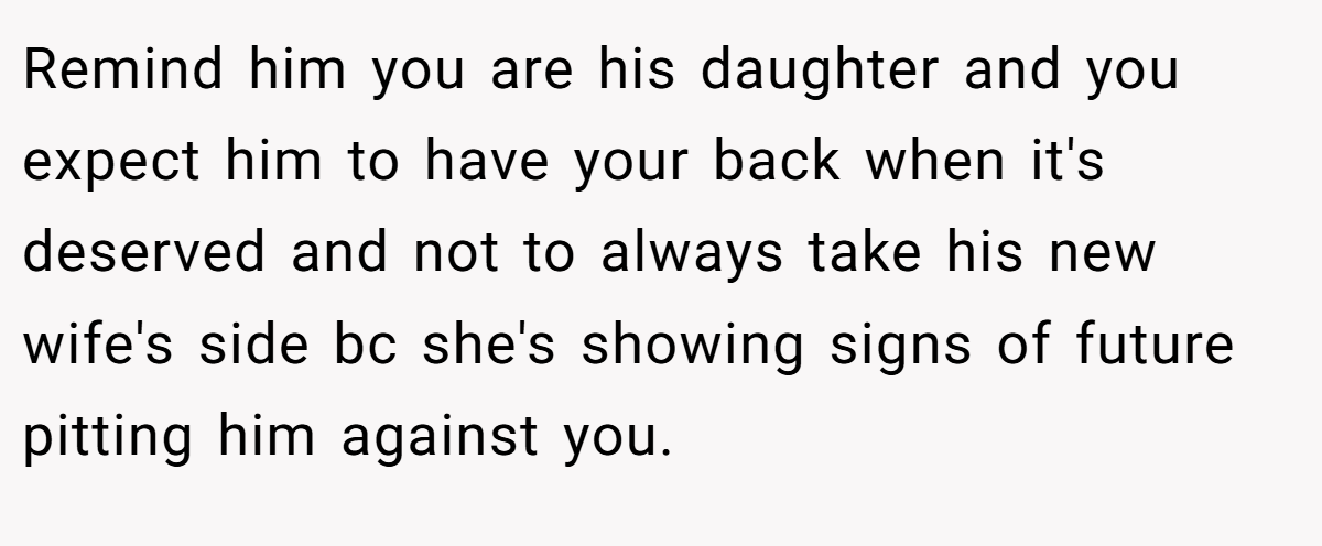 Remind him you are his daughter and you expect him to have your back when it's deserved and not to always take his new wife's side bc she's showing signs of future pitting him against you.
