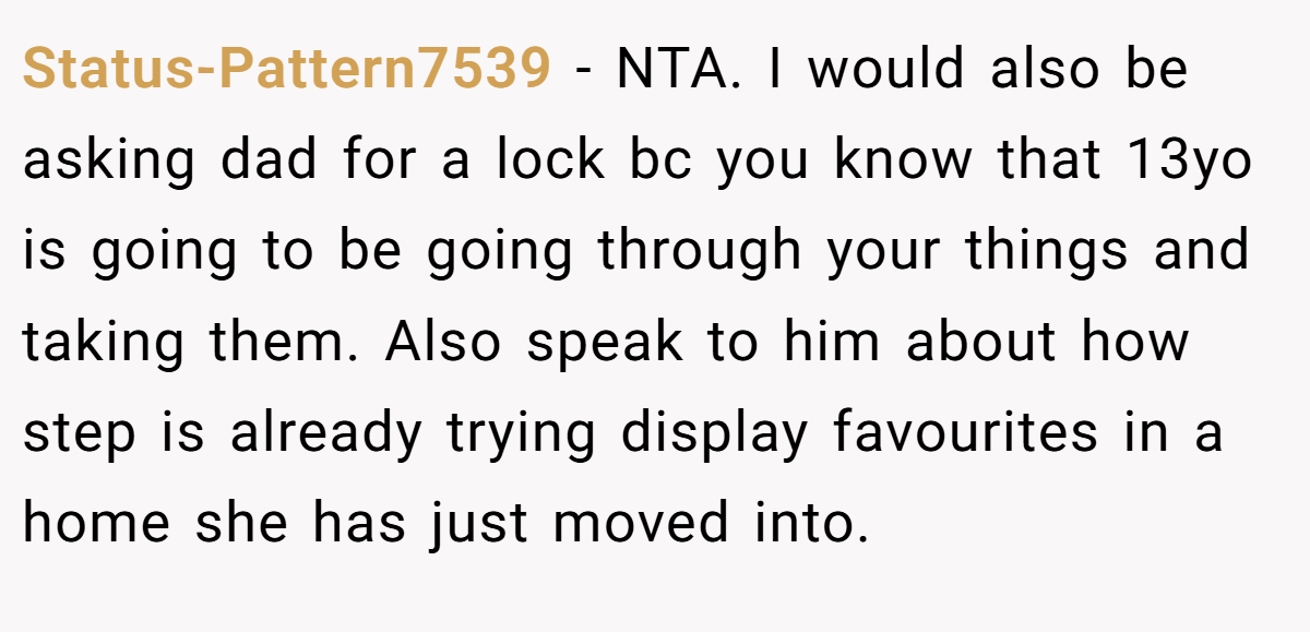 Status-Pattern7539 - NTA. I would also be asking dad for a lock bc you know that 13yo is going to be going through your things and taking them. Also speak to him about how step is already trying display favourites in a home she has just moved into.