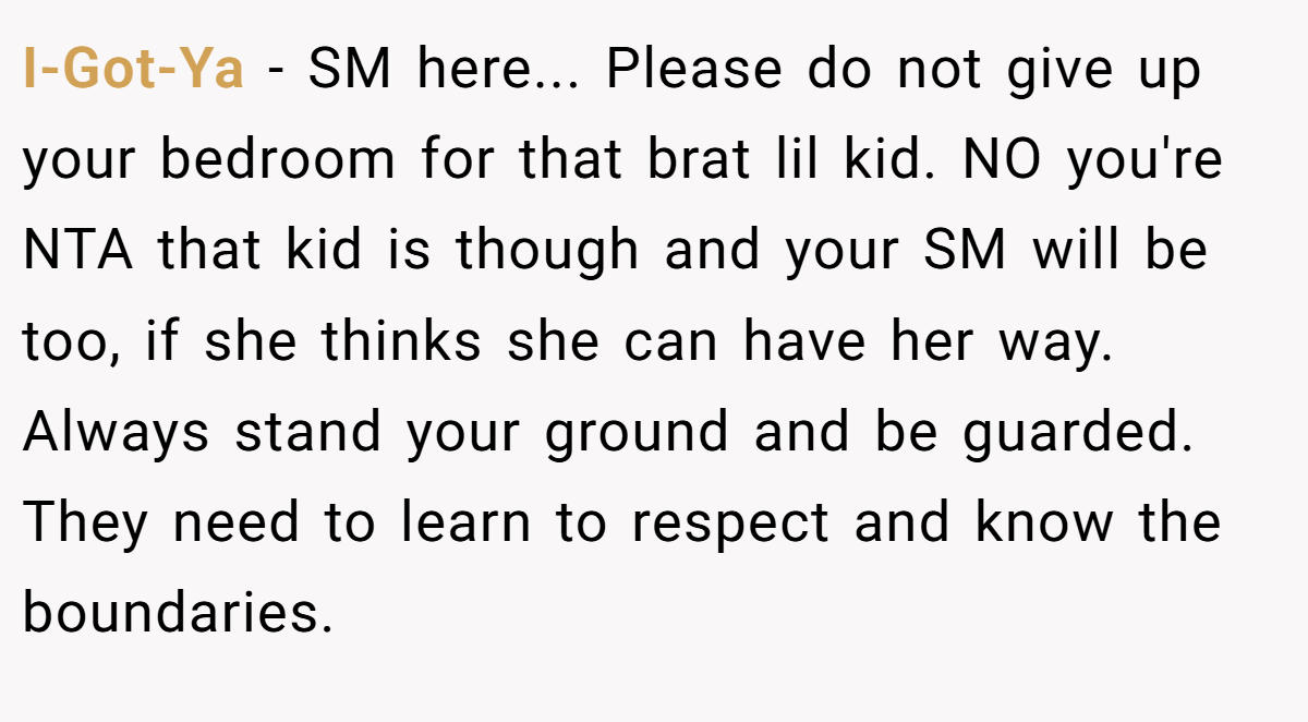 I-Got-Ya - SM here... Please do not give up your bedroom for that brat lil kid. NO you're NTA that kid is though and your SM will be too, if she thinks she can have her way. Always stand your ground and be guarded. They need to learn to respect and know the boundaries.