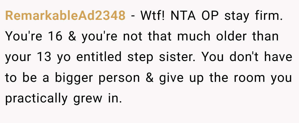 RemarkableAd2348 - Wtf! NTA OP stay firm. You're 16 & you're not that much older than your 13 yo entitled step sister. You don't have to be a bigger person & give up the room you practically grew in.