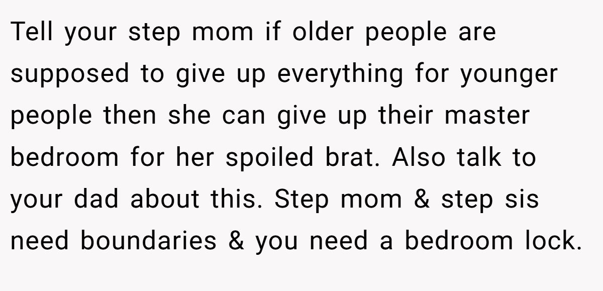 Tell your step mom if older people are supposed to give up everything for younger people then she can give up their master bedroom for her spoiled brat. Also talk to your dad about this. Step mom & step sis need boundaries & you need a bedroom lock.