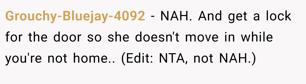 Grouchy-Bluejay-4092 - NAH. And get a lock for the door so she doesn't move in while you're not home.. (Edit: NTA, not NAH.)