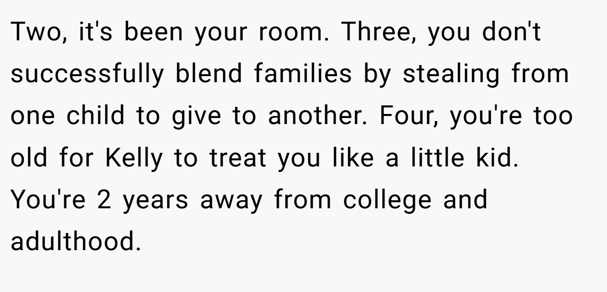 Two, it's been your room. Three, you don't successfully blend families by stealing from one child to give to another. Four, you're too old for Kelly to treat you like a little kid. You're 2 years away from college and adulthood.