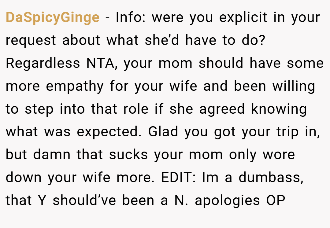 DaSpicyGinge − Info: were you explicit in your request about what she’d have to do? Regardless NTA, your mom should have some more empathy for your wife and been willing to step into that role if she agreed knowing what was expected. Glad you got your trip in, but damn that sucks your mom only wore down your wife more. EDIT: Im a dumbass, that Y should’ve been a N. apologies OP