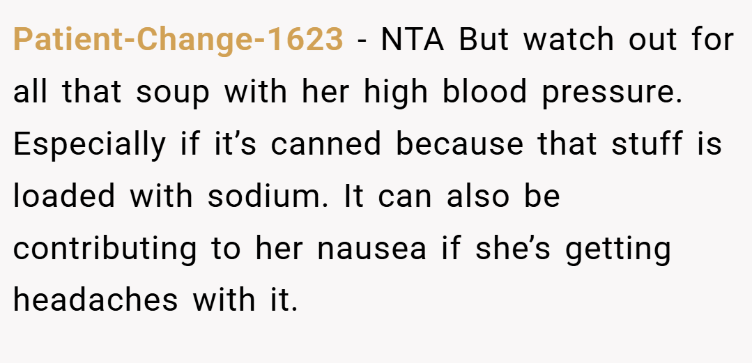 Patient-Change-1623 − NTA But watch out for all that soup with her high blood pressure. Especially if it’s canned because that stuff is loaded with sodium. It can also be contributing to her nausea if she’s getting headaches with it.