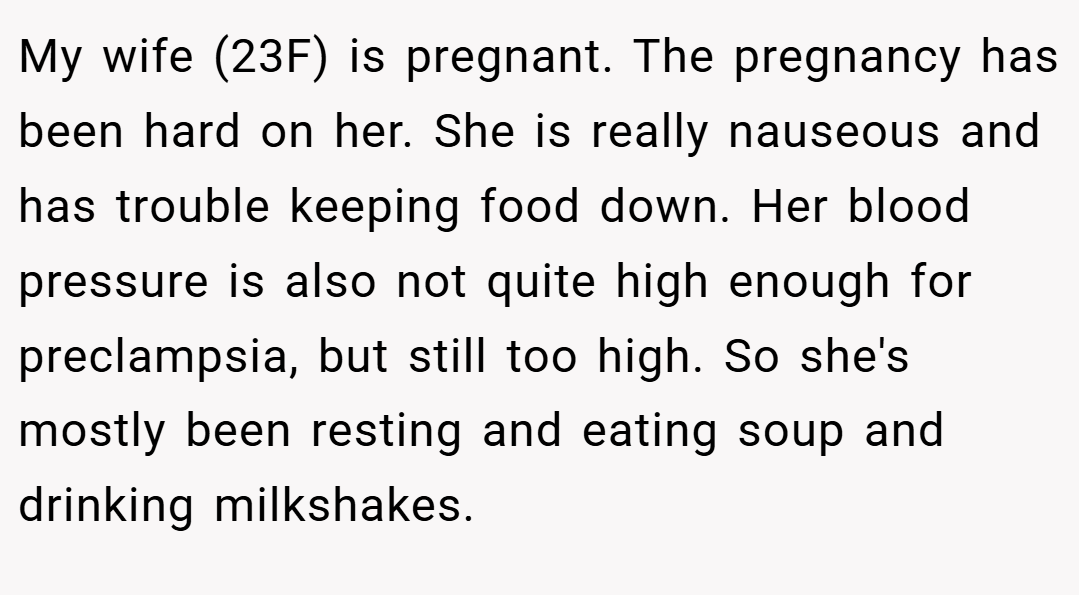 My wife (23F) is pregnant. The pregnancy has been hard on her. She is really nauseous and has trouble keeping food down. Her blood pressure is also not quite high enough for preclampsia, but still too high. So she's mostly been resting and eating soup and drinking milkshakes.