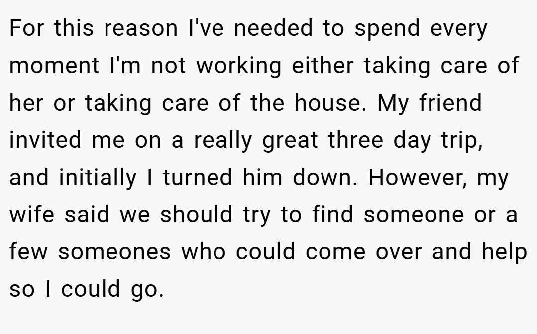 For this reason I've needed to spend every moment I'm not working either taking care of her or taking care of the house. My friend invited me on a really great three day trip, and initially I turned him down. However, my wife said we should try to find someone or a few someones who could come over and help so I could go.