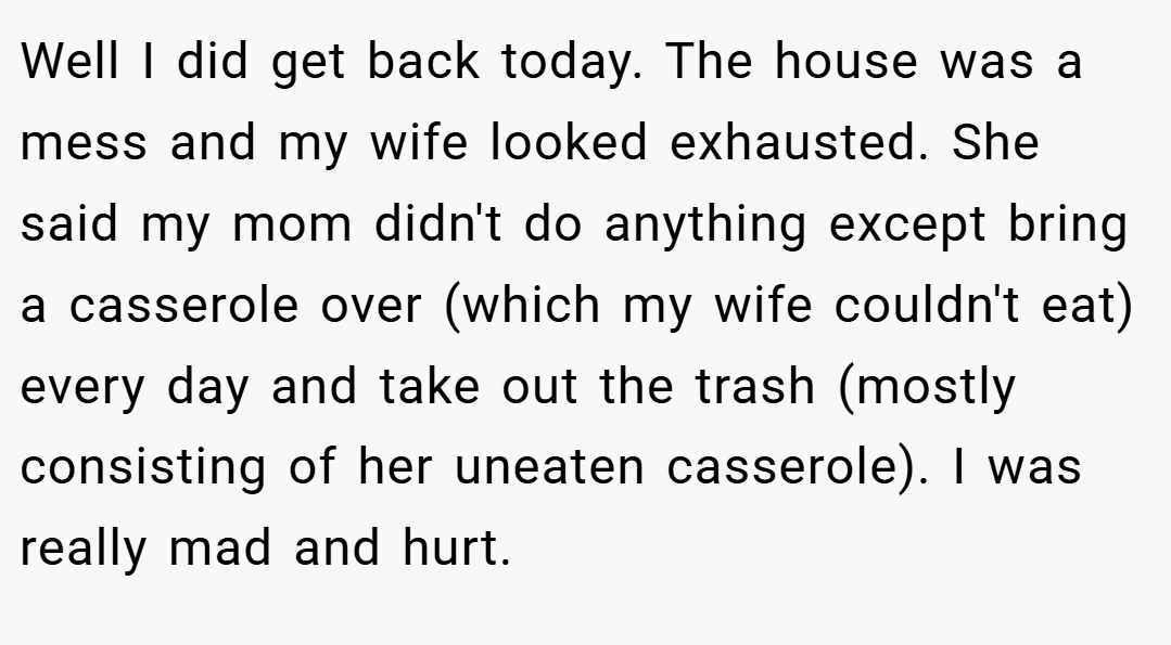Well I did get back today. The house was a mess and my wife looked exhausted. She said my mom didn't do anything except bring a casserole over (which my wife couldn't eat) every day and take out the trash (mostly consisting of her uneaten casserole). I was really mad and hurt.