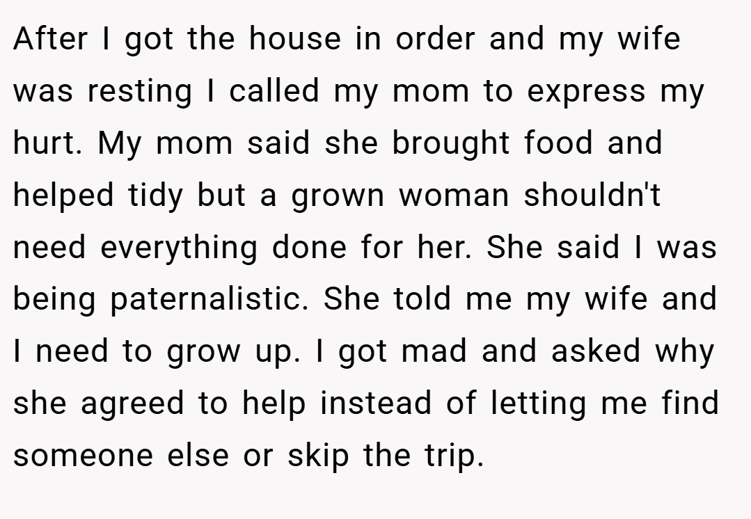 After I got the house in order and my wife was resting I called my mom to express my hurt. My mom said she brought food and helped tidy but a grown woman shouldn't need everything done for her. She said I was being paternalistic. She told me my wife and I need to grow up. I got mad and asked why she agreed to help instead of letting me find someone else or skip the trip.