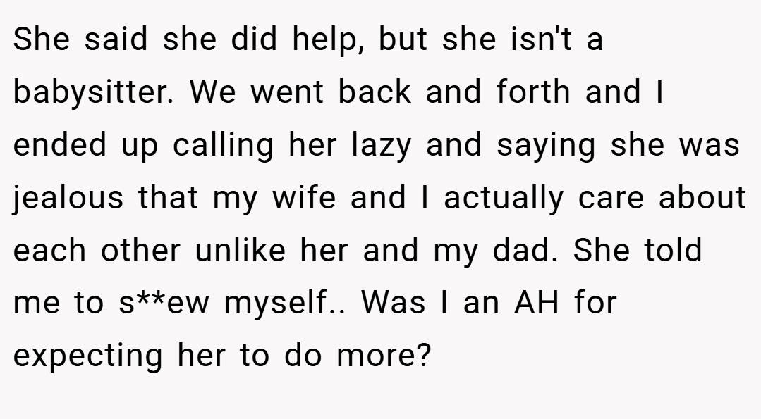She said she did help, but she isn't a babysitter. We went back and forth and I ended up calling her lazy and saying she was jealous that my wife and I actually care about each other unlike her and my dad. She told me to s**ew myself.. Was I an AH for expecting her to do more?