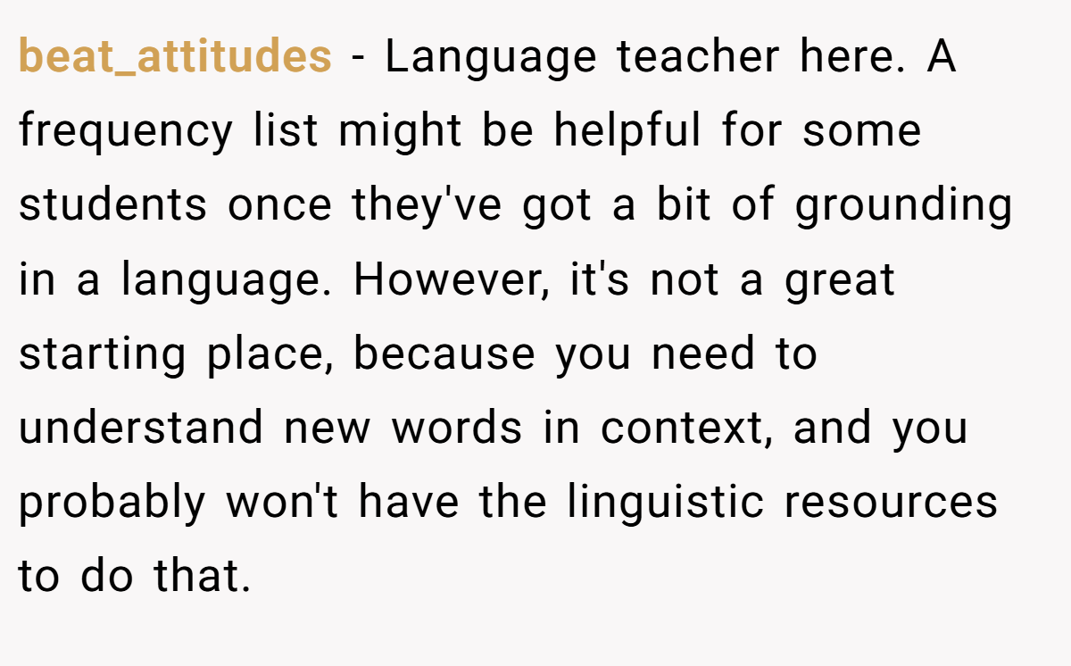 beat_attitudes − Language teacher here. A frequency list might be helpful for some students once they've got a bit of grounding in a language. However, it's not a great starting place, because you need to understand new words in context, and you probably won't have the linguistic resources to do that.