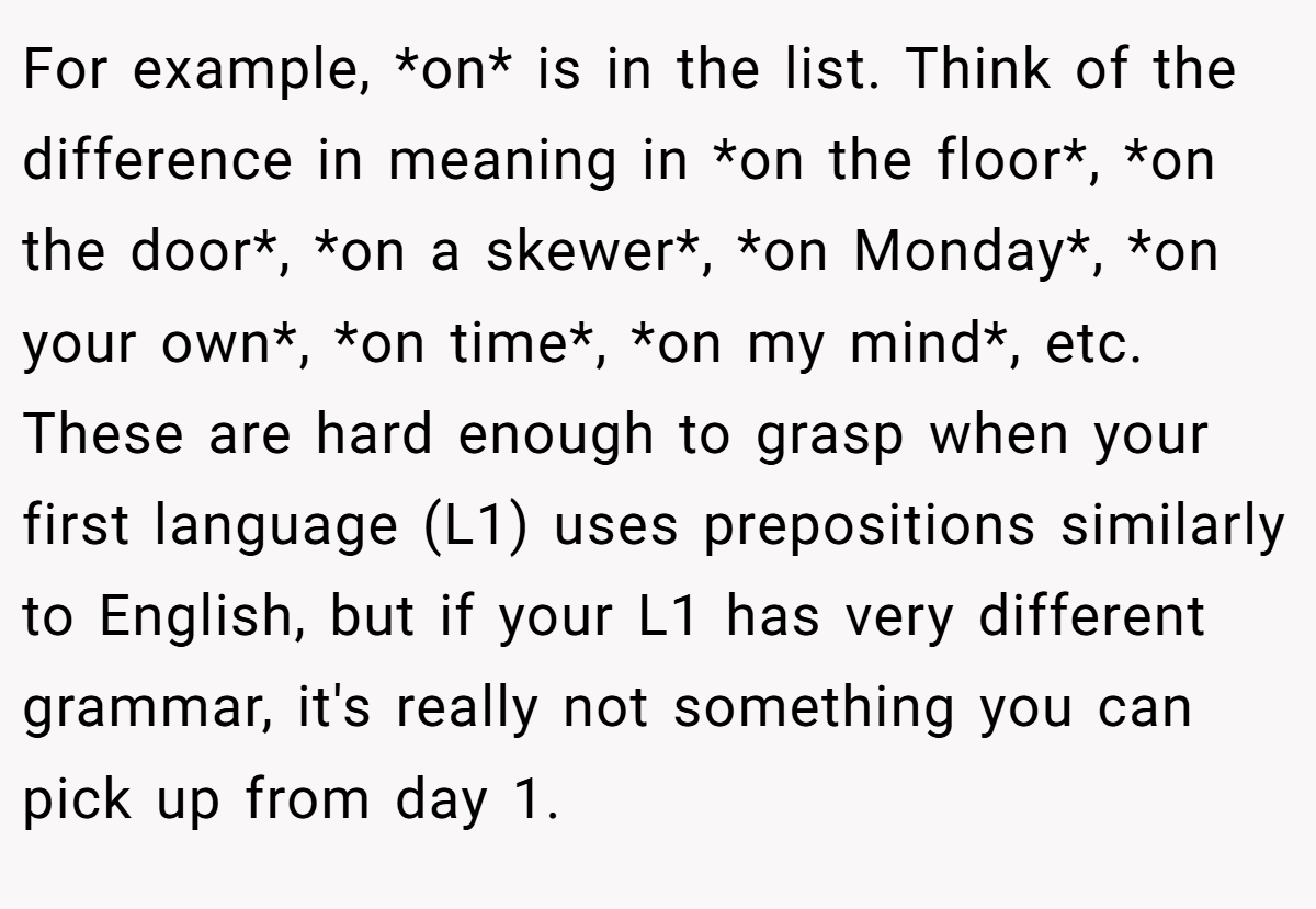 For example, *on* is in the list. Think of the difference in meaning in *on the floor*, *on the door*, *on a skewer*, *on Monday*, *on your own*, *on time*, *on my mind*, etc. These are hard enough to grasp when your first language (L1) uses prepositions similarly to English, but if your L1 has very different grammar, it's really not something you can pick up from day 1.