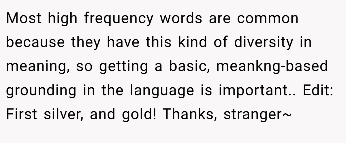 Most high frequency words are common because they have this kind of diversity in meaning, so getting a basic, meankng-based grounding in the language is important.. Edit: First silver, and gold! Thanks, stranger~