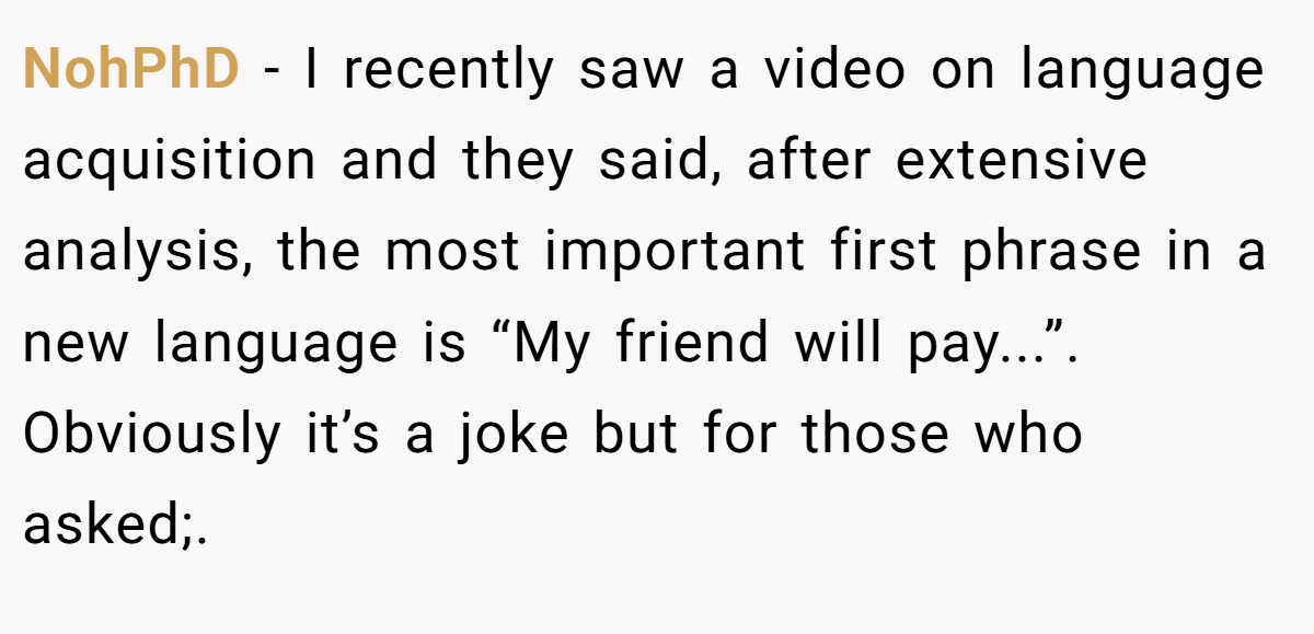 NohPhD − I recently saw a video on language acquisition and they said, after extensive analysis, the most important first phrase in a new language is “My friend will pay...”. Obviously it’s a joke but for those who asked;.