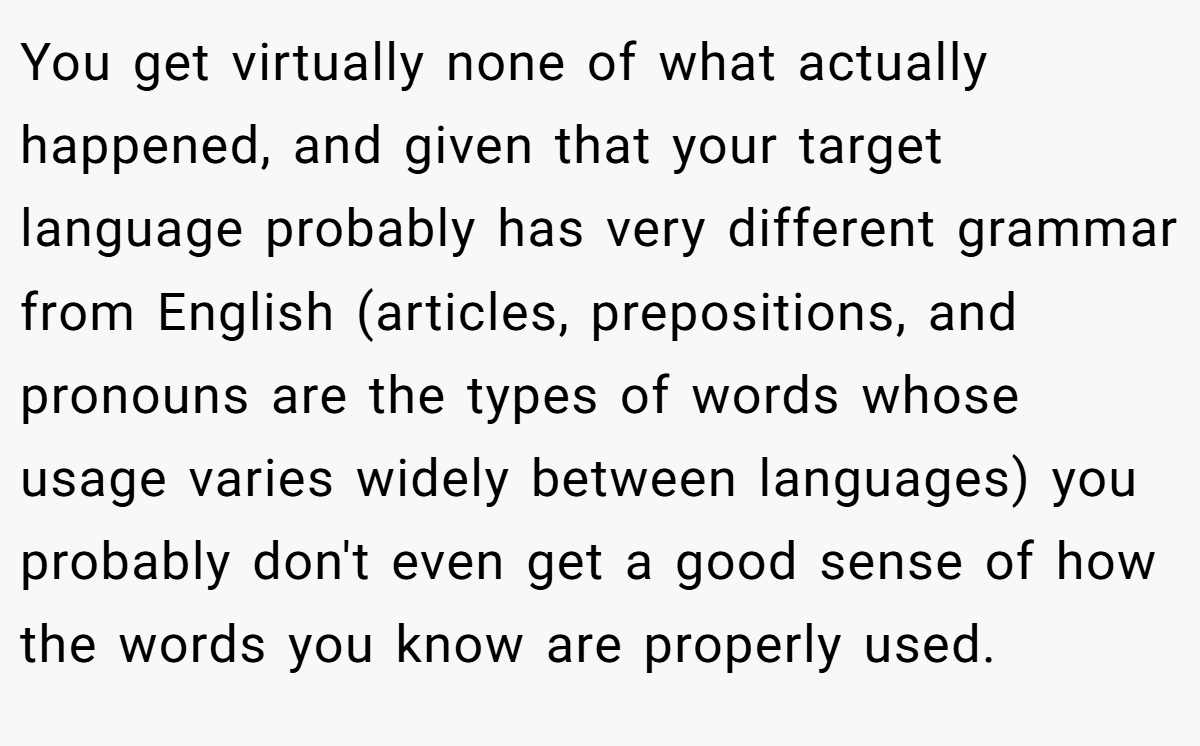 You get virtually none of what actually happened, and given that your target language probably has very different grammar from English (articles, prepositions, and pronouns are the types of words whose usage varies widely between languages) you probably don't even get a good sense of how the words you know are properly used.