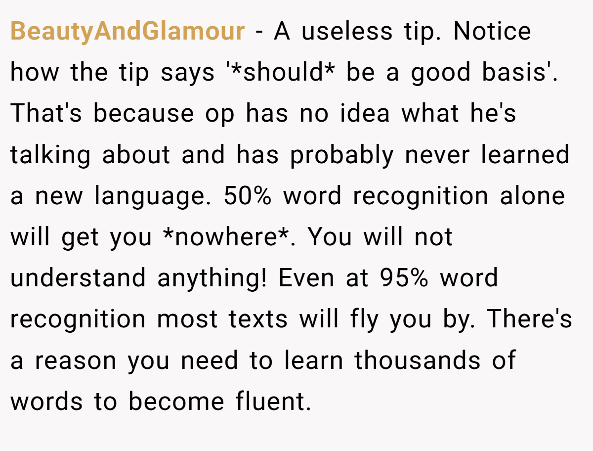 BeautyAndGlamour − A useless tip. Notice how the tip says '*should* be a good basis'. That's because op has no idea what he's talking about and has probably never learned a new language. 50% word recognition alone will get you *nowhere*. You will not understand anything! Even at 95% word recognition most texts will fly you by. There's a reason you need to learn thousands of words to become fluent.