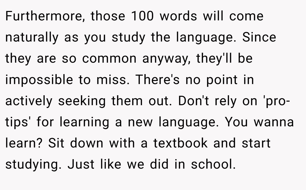 Furthermore, those 100 words will come naturally as you study the language. Since they are so common anyway, they'll be impossible to miss. There's no point in actively seeking them out. Don't rely on 'pro-tips' for learning a new language. You wanna learn? Sit down with a textbook and start studying. Just like we did in school.
